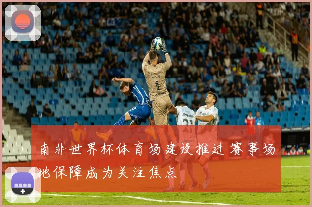 南非世界杯体育场建设推进 赛事场地保障成为关注焦点