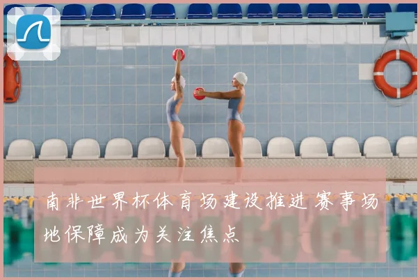 南非世界杯体育场建设推进 赛事场地保障成为关注焦点
