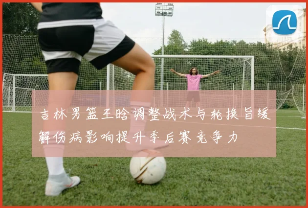 吉林男篮王晗调整战术与轮换旨缓解伤病影响提升季后赛竞争力