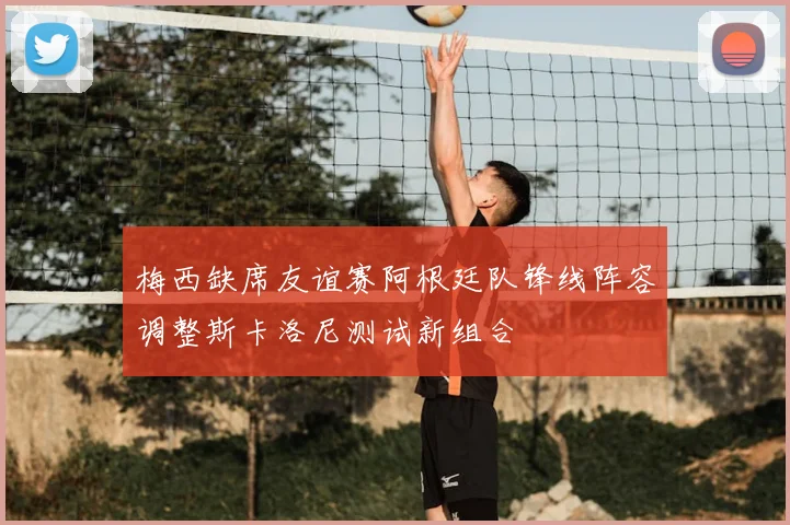 梅西缺席友谊赛阿根廷队锋线阵容调整斯卡洛尼测试新组合