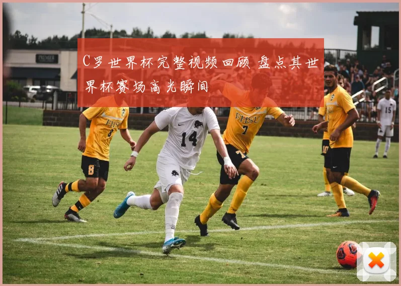 C罗世界杯完整视频回顾 盘点其世界杯赛场高光瞬间