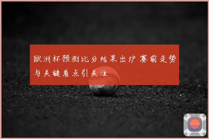 欧洲杯预测比分结果出炉 赛前走势与关键看点引关注