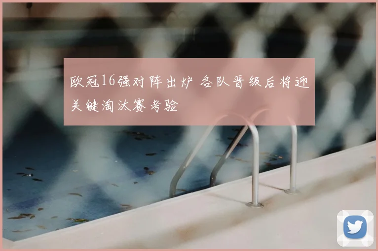 欧冠16强对阵出炉 各队晋级后将迎关键淘汰赛考验