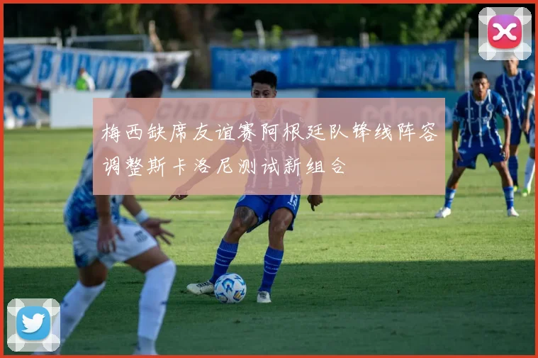 梅西缺席友谊赛阿根廷队锋线阵容调整斯卡洛尼测试新组合