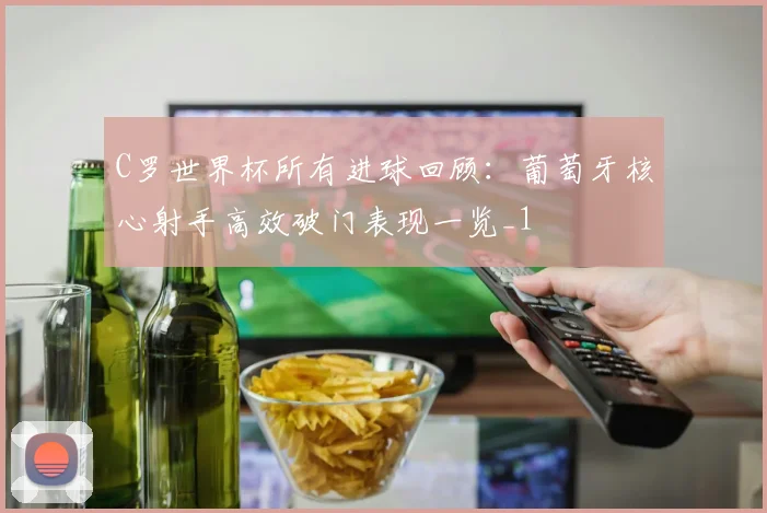 C罗世界杯所有进球回顾：葡萄牙核心射手高效破门表现一览_1