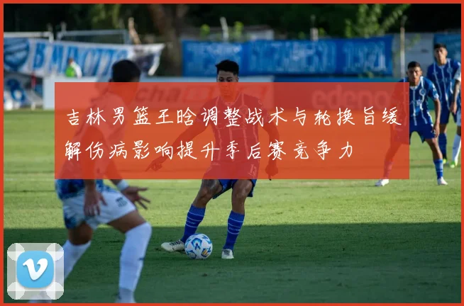 吉林男篮王晗调整战术与轮换旨缓解伤病影响提升季后赛竞争力