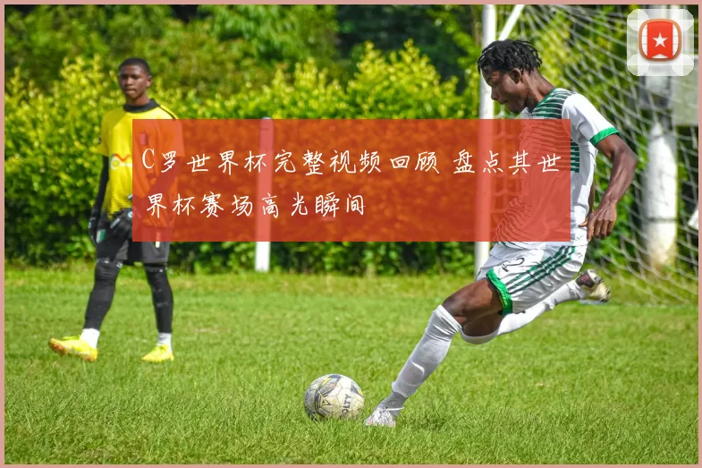 C罗世界杯完整视频回顾 盘点其世界杯赛场高光瞬间