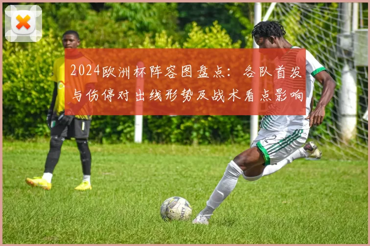2024欧洲杯阵容图盘点：各队首发与伤停对出线形势及战术看点影响
