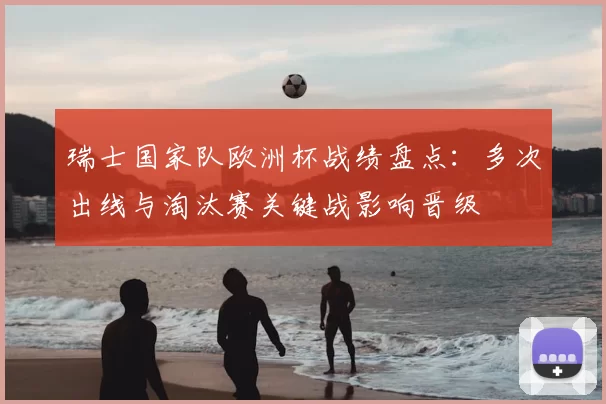 瑞士国家队欧洲杯战绩盘点：多次出线与淘汰赛关键战影响晋级