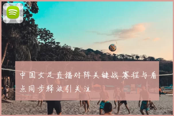 中国女足直播对阵关键战 赛程与看点同步释放引关注