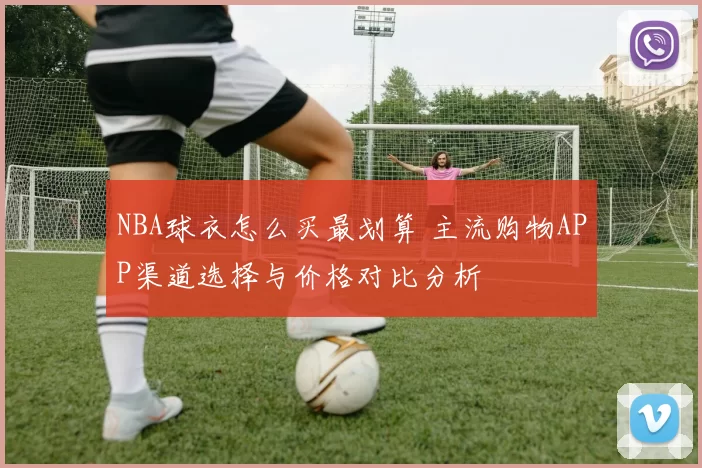 NBA球衣怎么买最划算 主流购物APP渠道选择与价格对比分析