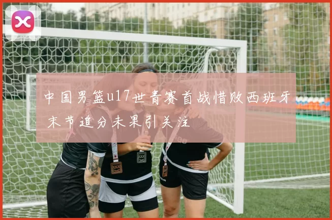 中国男篮u17世青赛首战惜败西班牙 末节追分未果引关注