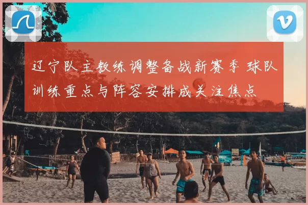 辽宁队主教练调整备战新赛季 球队训练重点与阵容安排成关注焦点