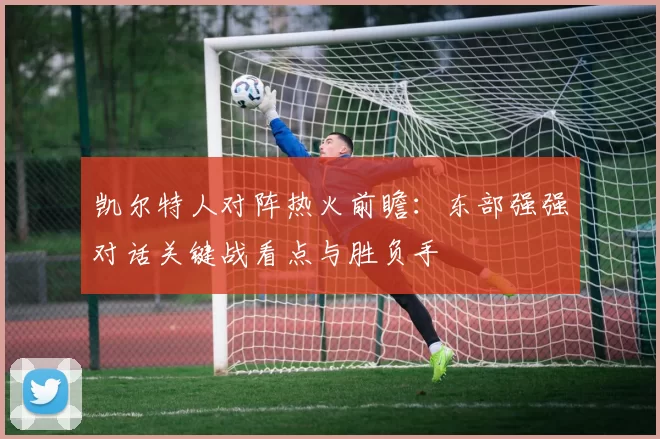 凯尔特人对阵热火前瞻:东部强强对话关键战看点与胜负手