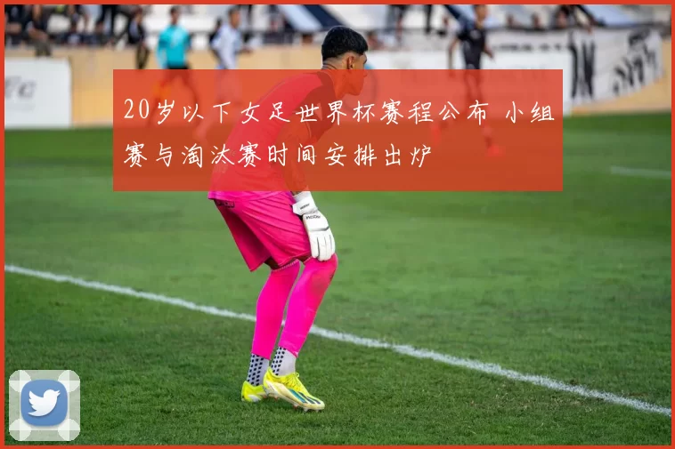 20岁以下女足世界杯赛程公布 小组赛与淘汰赛时间安排出炉