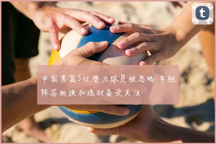 中国男篮5位潜力球员被忽略 年轻阵容轮换和选材备受关注