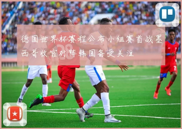 德国世界杯赛程公布小组赛首战墨西哥收官对阵韩国备受关注