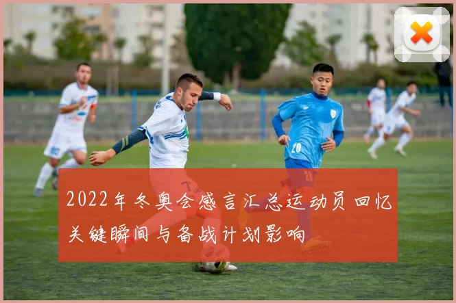 2022年冬奥会感言汇总运动员回忆关键瞬间与备战计划影响