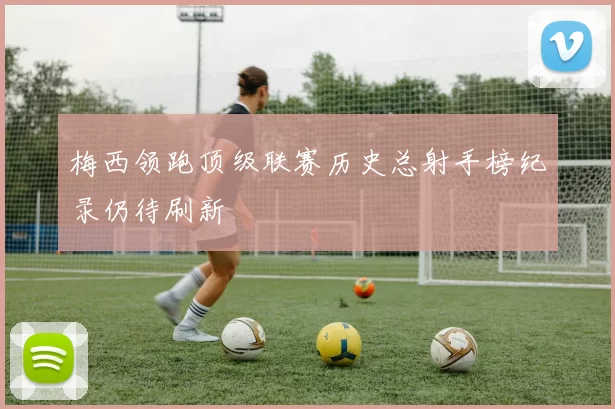 梅西领跑顶级联赛历史总射手榜纪录仍待刷新