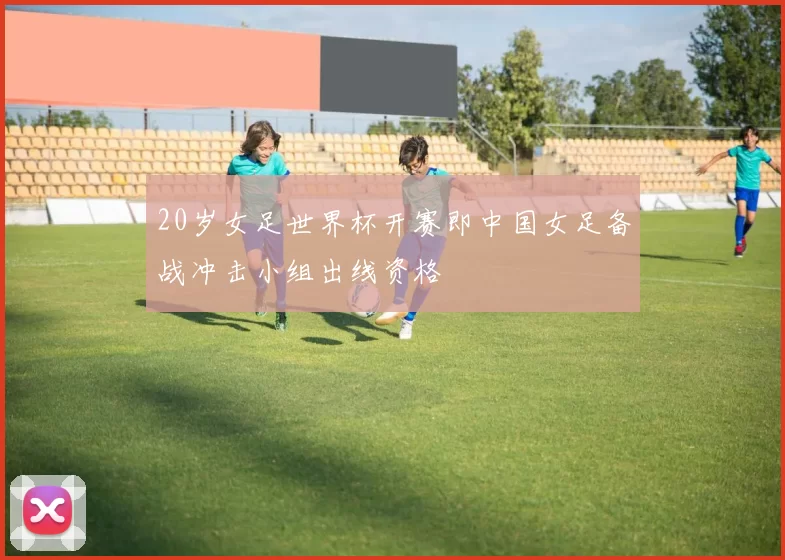 20岁女足世界杯开赛即中国女足备战冲击小组出线资格