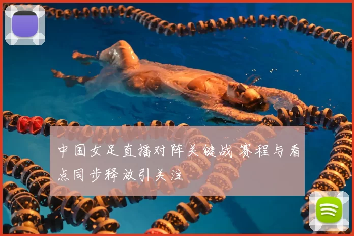 中国女足直播对阵关键战 赛程与看点同步释放引关注