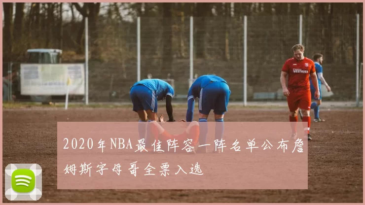 2020年NBA最佳阵容一阵名单公布詹姆斯字母哥全票入选