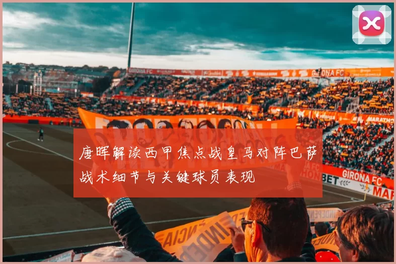 唐晖解读西甲焦点战皇马对阵巴萨战术细节与关键球员表现