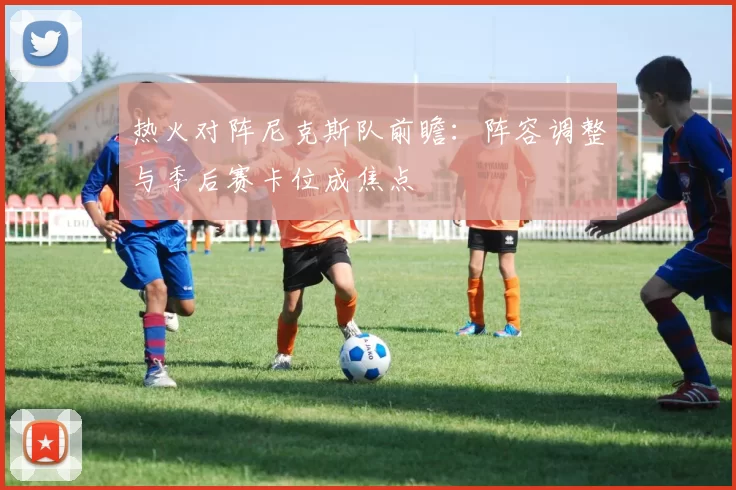 热火对阵尼克斯队前瞻：阵容调整与季后赛卡位成焦点