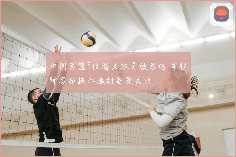 中国男篮5位潜力球员被忽略 年轻阵容轮换和选材备受关注