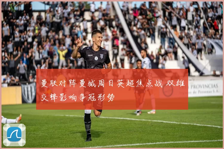曼联对阵曼城周日英超焦点战 双雄交锋影响争冠形势