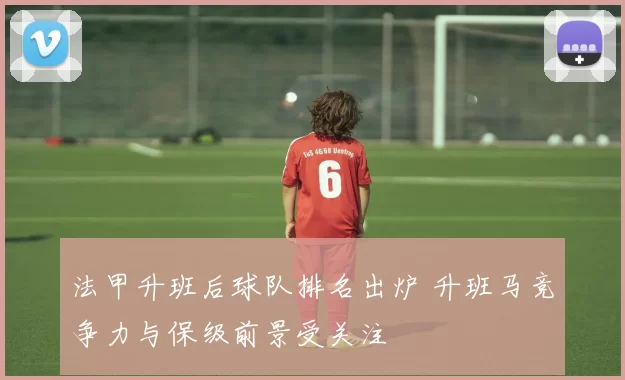 法甲升班后球队排名出炉 升班马竞争力与保级前景受关注