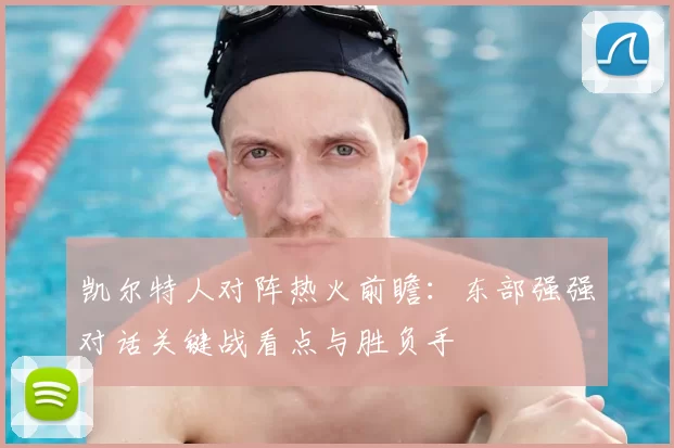 凯尔特人对阵热火前瞻：东部强强对话关键战看点与胜负手