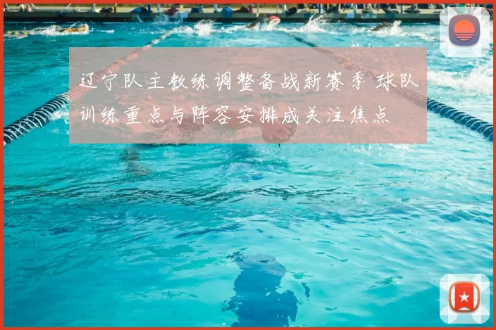 辽宁队主教练调整备战新赛季 球队训练重点与阵容安排成关注焦点