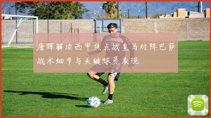 唐晖解读西甲焦点战皇马对阵巴萨战术细节与关键球员表现