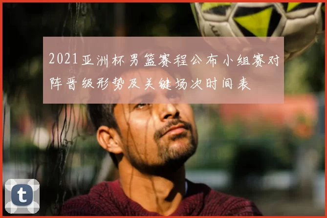 2021亚洲杯男篮赛程公布小组赛对阵晋级形势及关键场次时间表