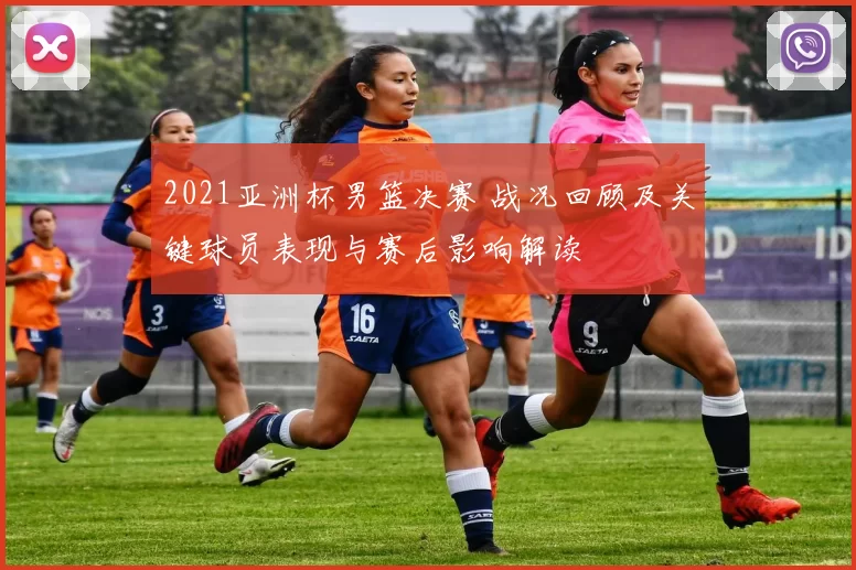 2021亚洲杯男篮决赛 战况回顾及关键球员表现与赛后影响解读