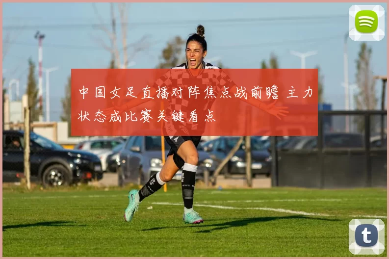 中国女足直播对阵焦点战前瞻 主力状态成比赛关键看点