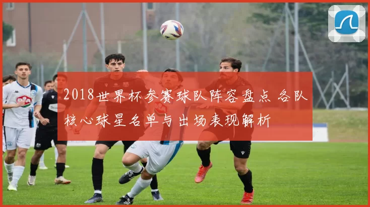2018世界杯参赛球队阵容盘点 各队核心球星名单与出场表现解析