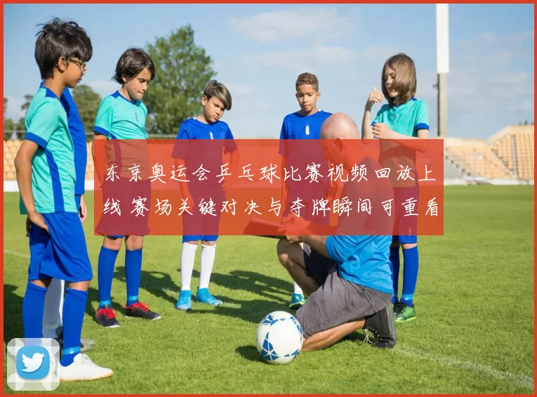 东京奥运会乒乓球比赛视频回放上线 赛场关键对决与夺牌瞬间可重看