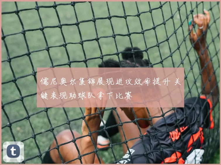儒尼奥尔集锦展现进攻效率提升 关键表现助球队拿下比赛