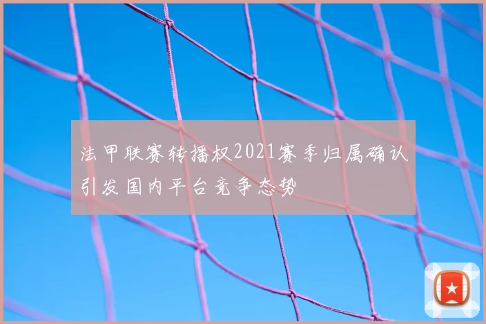 法甲联赛转播权2021赛季归属确认引发国内平台竞争态势