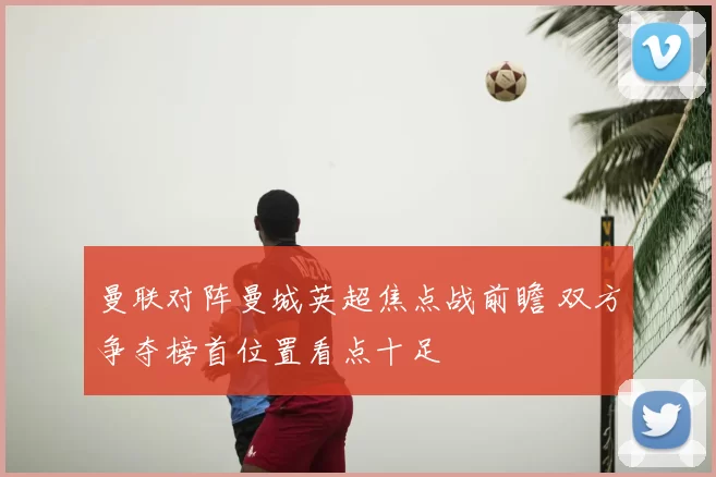 曼联对阵曼城英超焦点战前瞻 双方争夺榜首位置看点十足