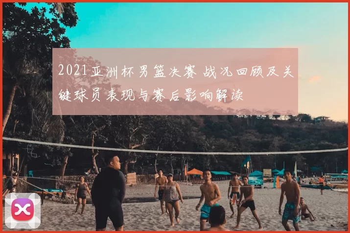 2021亚洲杯男篮决赛 战况回顾及关键球员表现与赛后影响解读