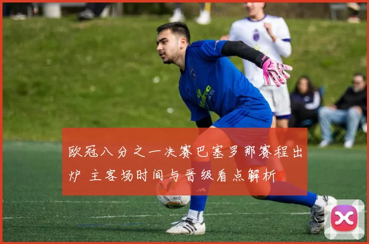 欧冠八分之一决赛巴塞罗那赛程出炉 主客场时间与晋级看点解析