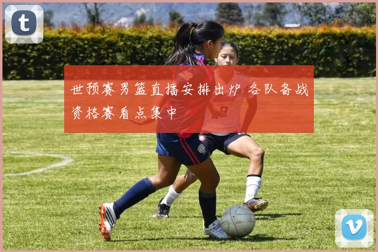 世预赛男篮直播安排出炉 各队备战资格赛看点集中