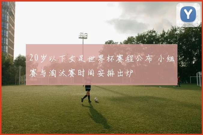 20岁以下女足世界杯赛程公布 小组赛与淘汰赛时间安排出炉