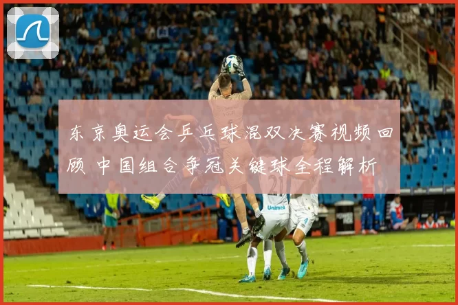 东京奥运会乒乓球混双决赛视频回顾 中国组合争冠关键球全程解析