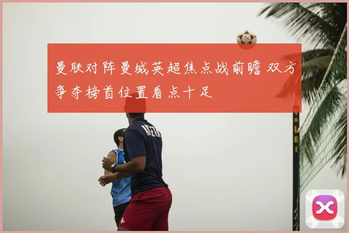 曼联对阵曼城英超焦点战前瞻 双方争夺榜首位置看点十足
