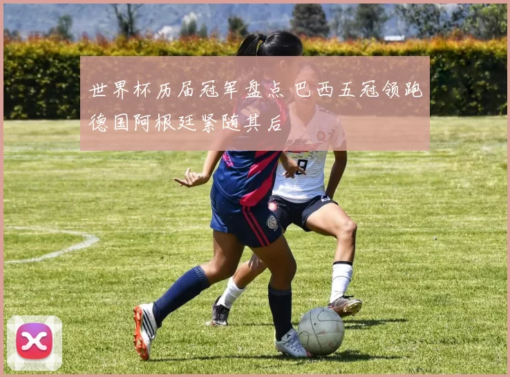 世界杯历届冠军盘点 巴西五冠领跑德国阿根廷紧随其后